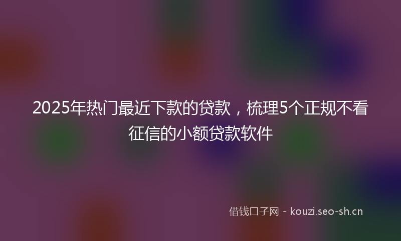 2025年热门最近下款的贷款，梳理5个正规不看征信的小额贷款软件