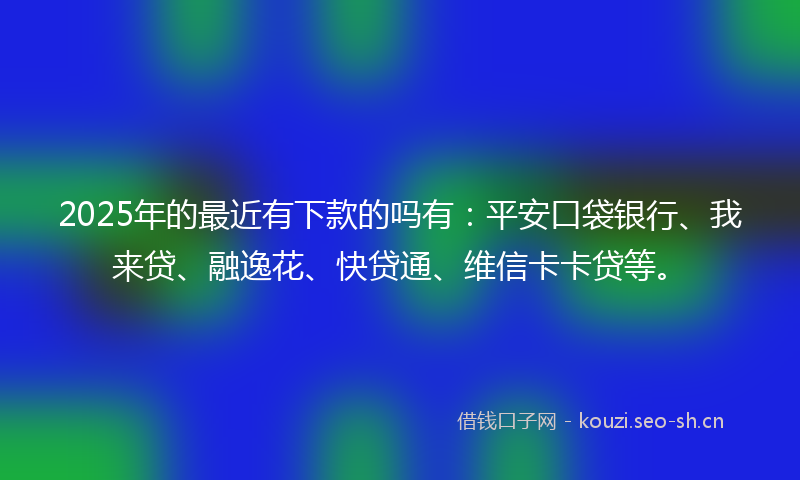 2025年的最近有下款的吗有：平安口袋银行、我来贷、融逸花、快贷通、维信卡卡贷等。