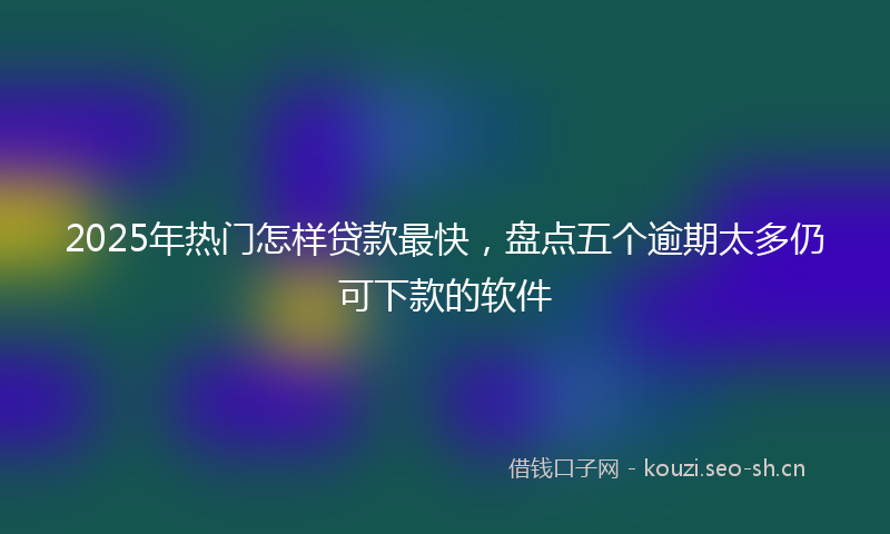 2025年热门怎样贷款最快，盘点五个逾期太多仍可下款的软件