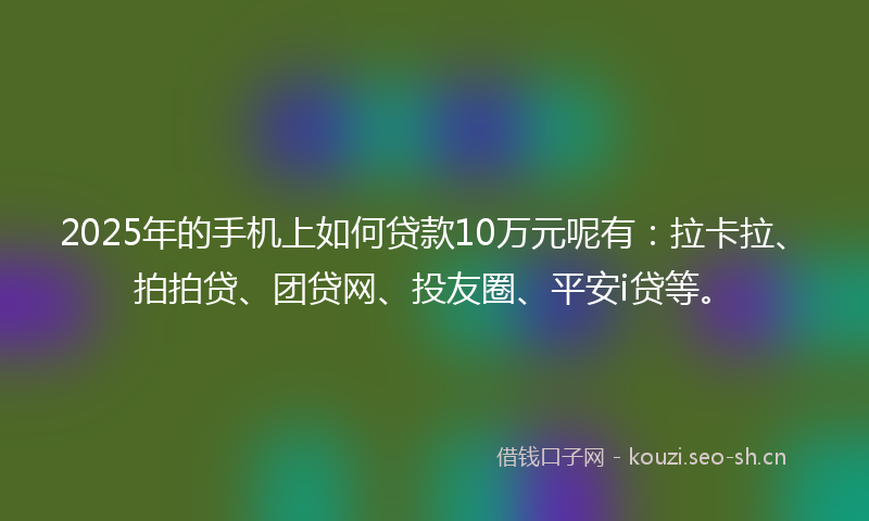 2025年的手机上如何贷款10万元呢有：拉卡拉、拍拍贷、团贷网、投友圈、平安i贷等。