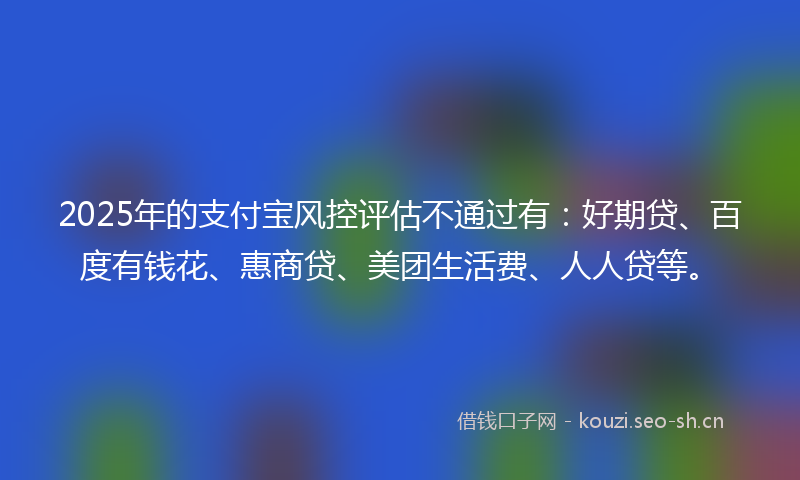 2025年的支付宝风控评估不通过有：好期贷、百度有钱花、惠商贷、美团生活费、人人贷等。