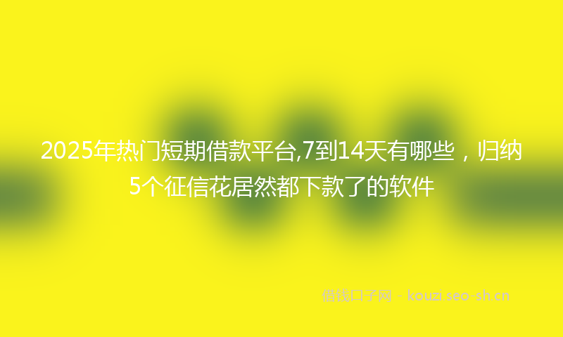 2025年热门短期借款平台,7到14天有哪些，归纳5个征信花居然都下款了的软件