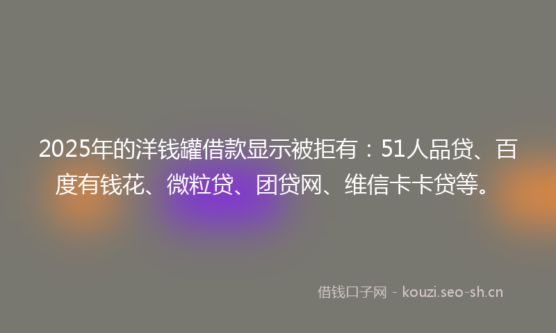 2025年的洋钱罐借款显示被拒有：51人品贷、百度有钱花、微粒贷、团贷网、维信卡卡贷等。