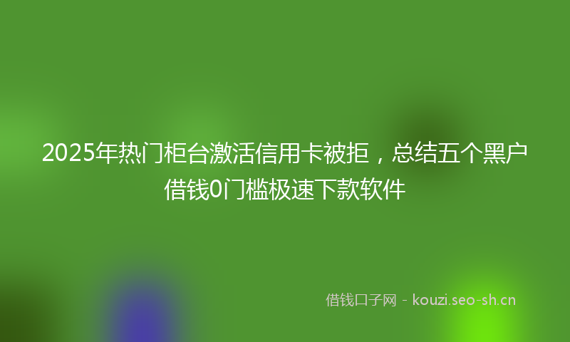 2025年热门柜台激活信用卡被拒，总结五个黑户借钱0门槛极速下款软件
