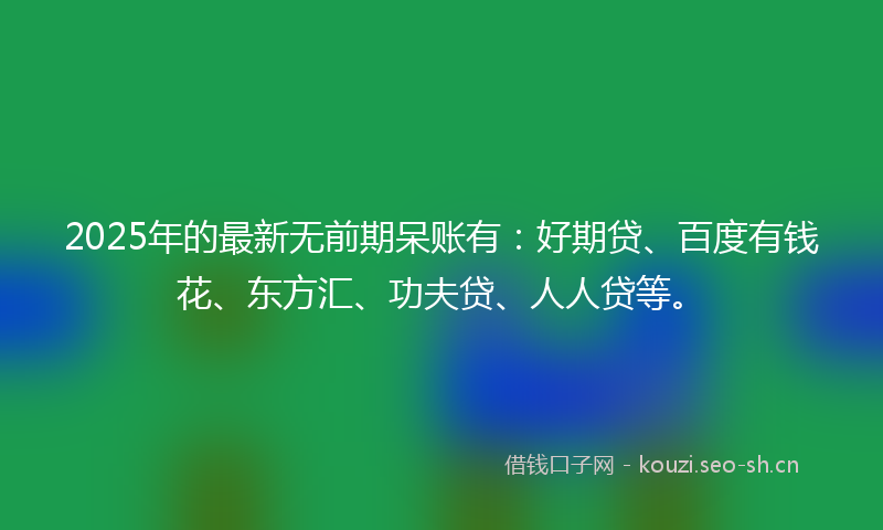 2025年的最新无前期呆账有：好期贷、百度有钱花、东方汇、功夫贷、人人贷等。