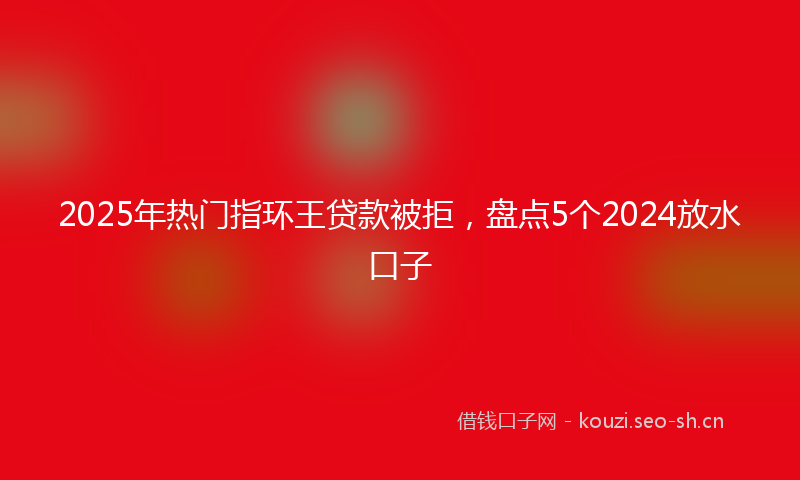 2025年热门指环王贷款被拒，盘点5个2024放水口子