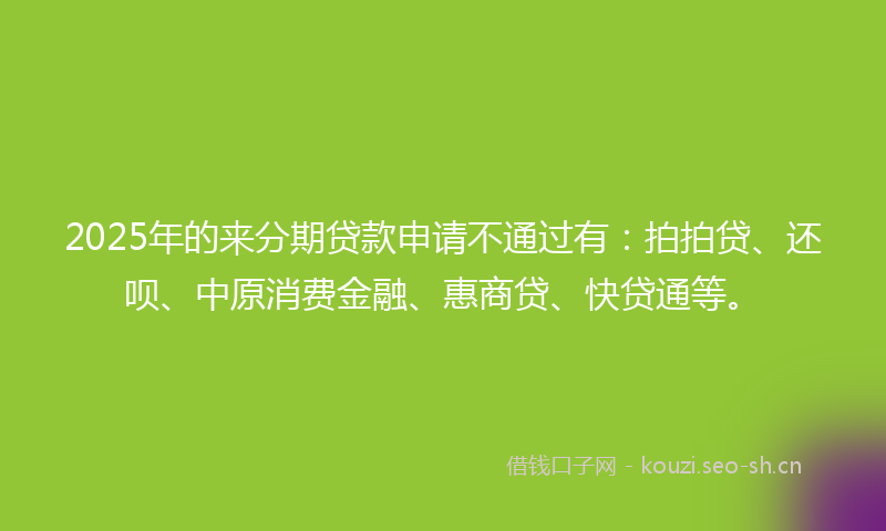 2025年的来分期贷款申请不通过有：拍拍贷、还呗、中原消费金融、惠商贷、快贷通等。
