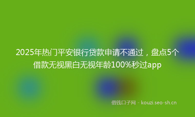 2025年热门平安银行贷款申请不通过，盘点5个借款无视黑白无视年龄100%秒过app