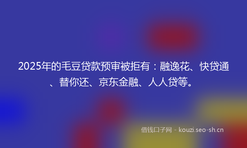 2025年的毛豆贷款预审被拒有：融逸花、快贷通、替你还、京东金融、人人贷等。