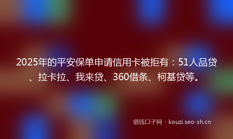 2025年的平安保单申请信用卡被拒有：51人品贷、拉卡拉、我来贷、360借条、柯基贷等。