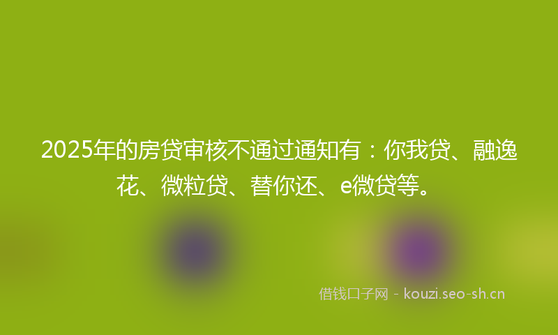 2025年的房贷审核不通过通知有：你我贷、融逸花、微粒贷、替你还、e微贷等。
