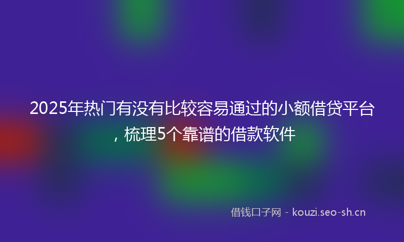 2025年热门有没有比较容易通过的小额借贷平台，梳理5个靠谱的借款软件