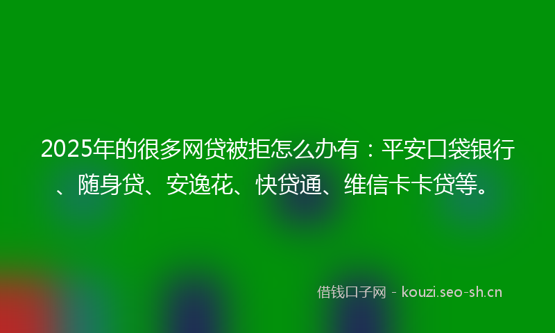 2025年的很多网贷被拒怎么办有：平安口袋银行、随身贷、安逸花、快贷通、维信卡卡贷等。
