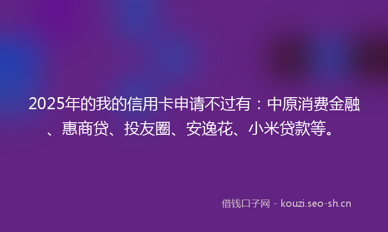 2025年的我的信用卡申请不过有：中原消费金融、惠商贷、投友圈、安逸花、小米贷款等。