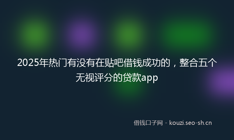2025年热门有没有在贴吧借钱成功的，整合五个无视评分的贷款app