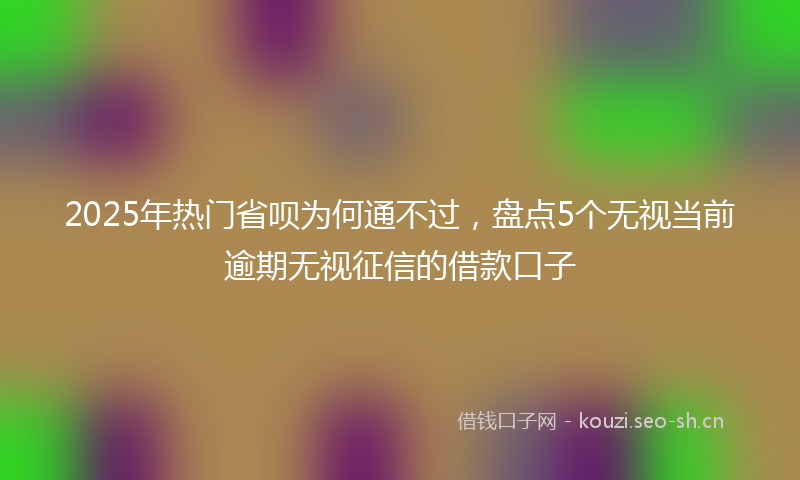 2025年热门省呗为何通不过，盘点5个无视当前逾期无视征信的借款口子
