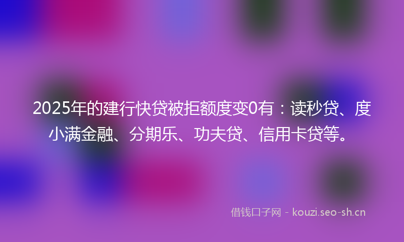 2025年的建行快贷被拒额度变0有：读秒贷、度小满金融、分期乐、功夫贷、信用卡贷等。