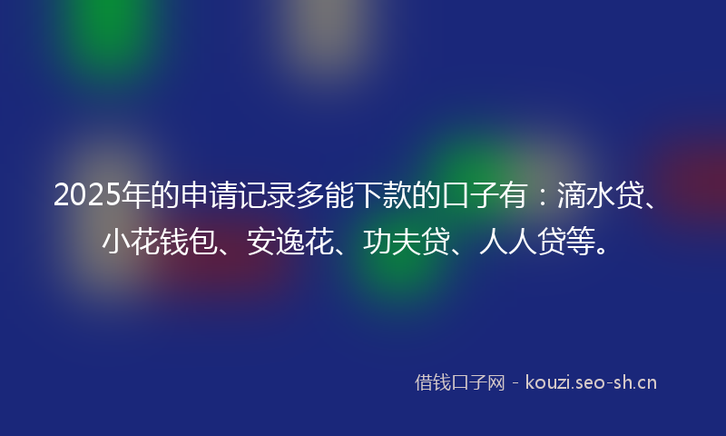 2025年的申请记录多能下款的口子有：滴水贷、小花钱包、安逸花、功夫贷、人人贷等。