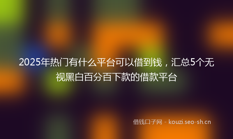 2025年热门有什么平台可以借到钱，汇总5个无视黑白百分百下款的借款平台