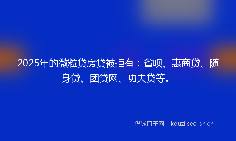 2025年的微粒贷房贷被拒有：省呗、惠商贷、随身贷、团贷网、功夫贷等。