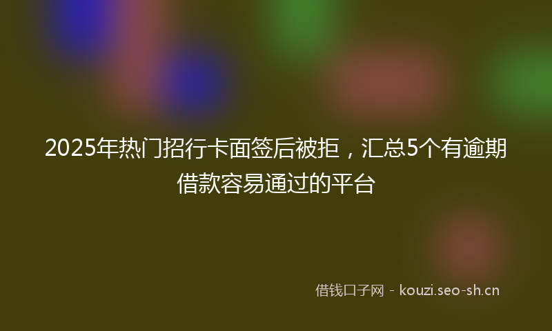 2025年热门招行卡面签后被拒，汇总5个有逾期借款容易通过的平台