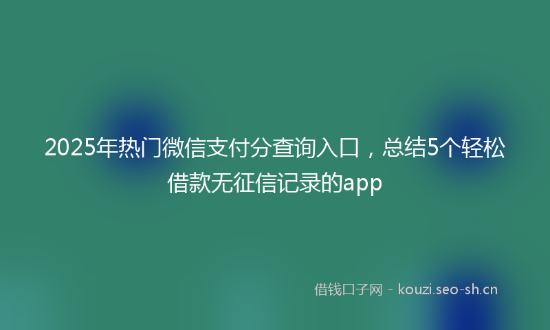 2025年热门微信支付分查询入口，总结5个轻松借款无征信记录的app
