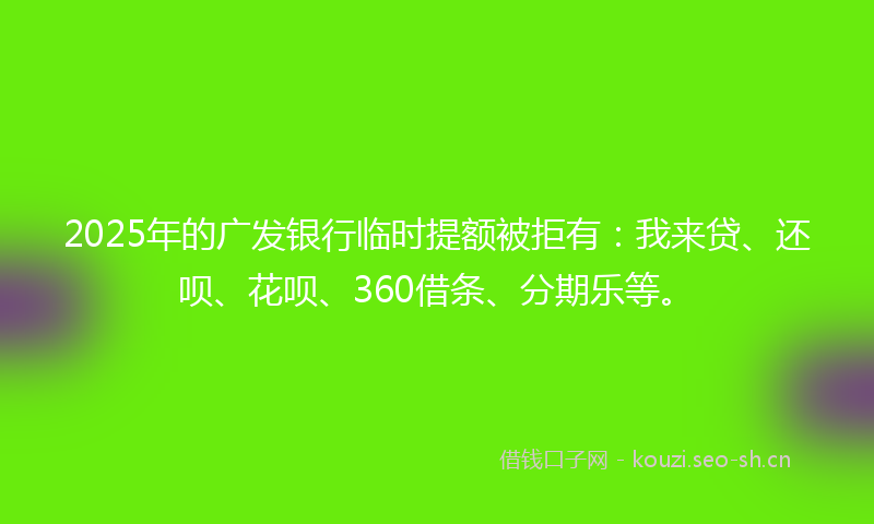 2025年的广发银行临时提额被拒有：我来贷、还呗、花呗、360借条、分期乐等。