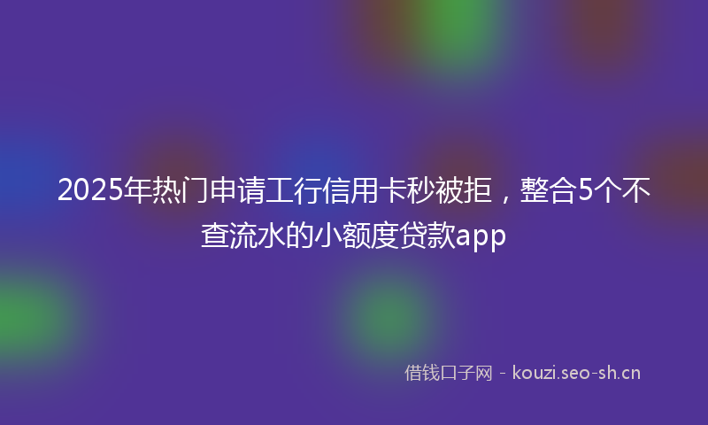 2025年热门申请工行信用卡秒被拒，整合5个不查流水的小额度贷款app