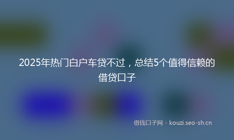 2025年热门白户车贷不过，总结5个值得信赖的借贷口子