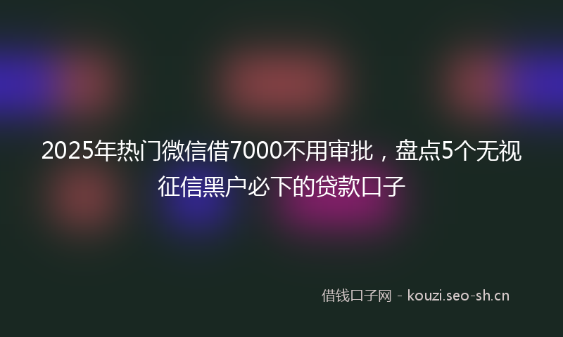 2025年热门微信借7000不用审批,盘点5个无视征信黑户必下的贷款口子