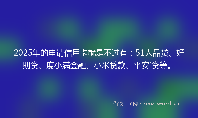 2025年的申请信用卡就是不过有：51人品贷、好期贷、度小满金融、小米贷款、平安i贷等。