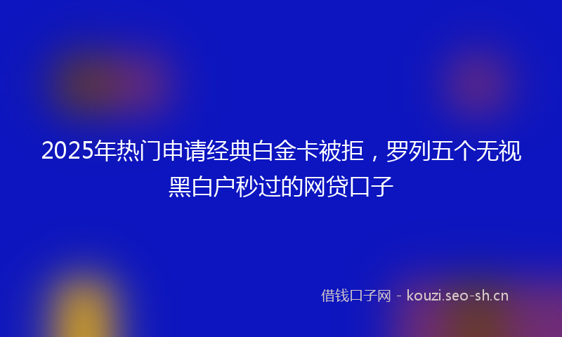 2025年热门申请经典白金卡被拒，罗列五个无视黑白户秒过的网贷口子