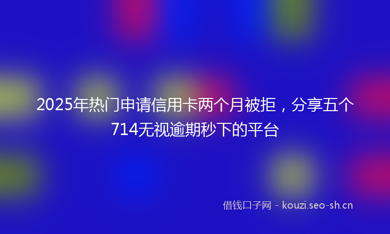 2025年热门申请信用卡两个月被拒，分享五个714无视逾期秒下的平台