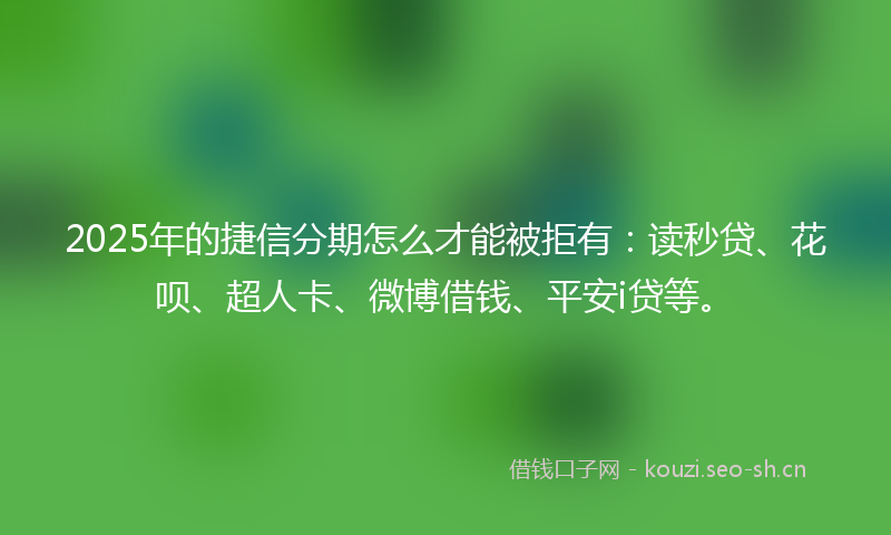 2025年的捷信分期怎么才能被拒有:读秒贷、花呗、超人卡、微博借钱、平安i贷等。