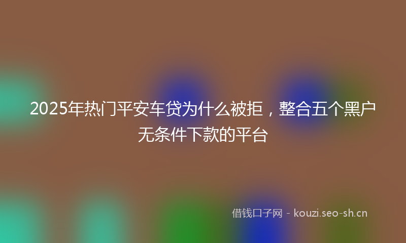 2025年热门平安车贷为什么被拒，整合五个黑户无条件下款的平台