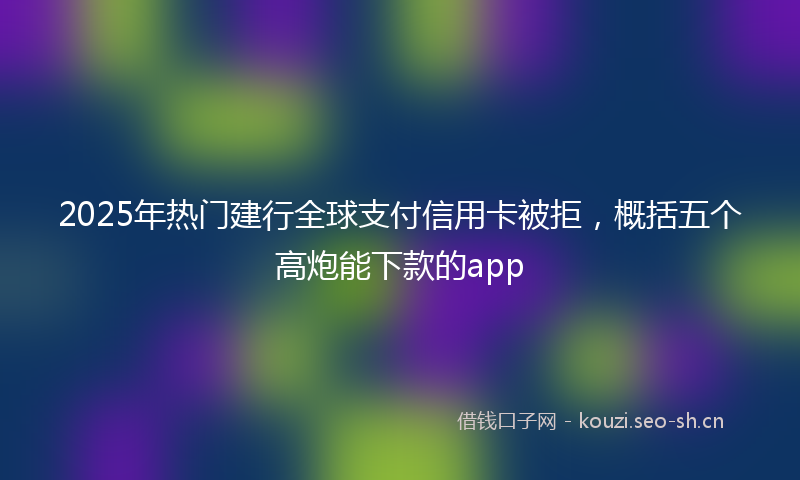 2025年热门建行全球支付信用卡被拒，概括五个高炮能下款的app
