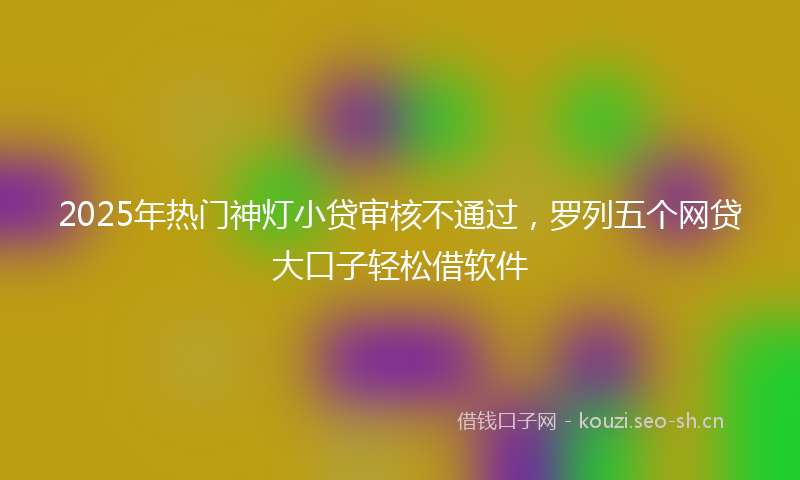 2025年热门神灯小贷审核不通过，罗列五个网贷大口子轻松借软件