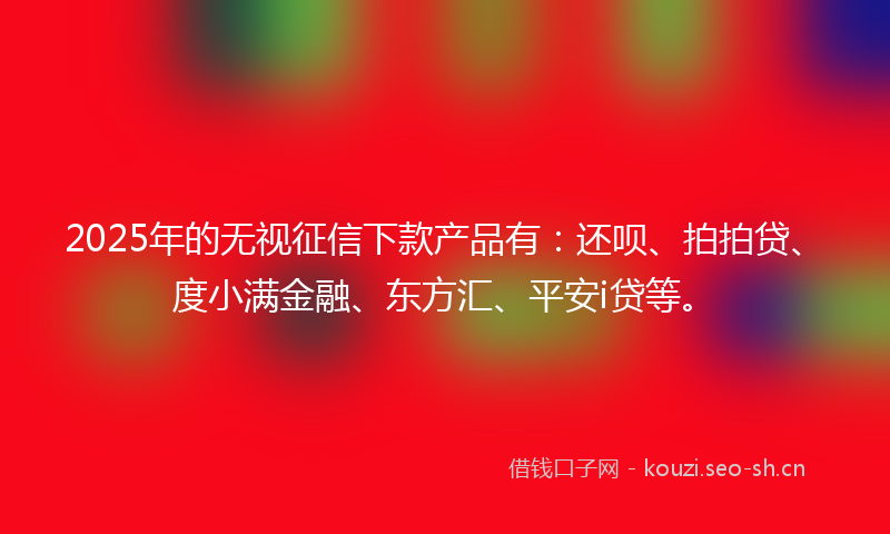 2025年的无视征信下款产品有：还呗、拍拍贷、度小满金融、东方汇、平安i贷等。