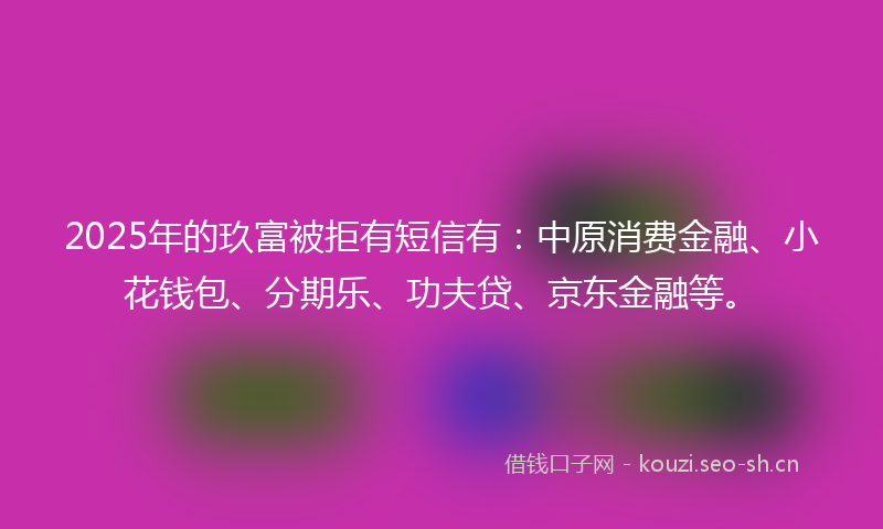 2025年的玖富被拒有短信有：中原消费金融、小花钱包、分期乐、功夫贷、京东金融等。