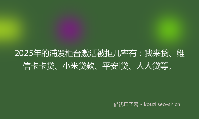 2025年的浦发柜台激活被拒几率有：我来贷、维信卡卡贷、小米贷款、平安i贷、人人贷等。