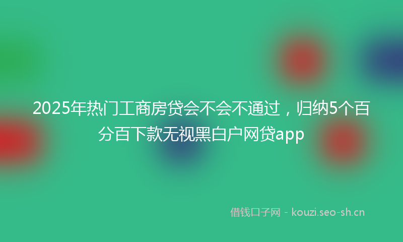 2025年热门工商房贷会不会不通过，归纳5个百分百下款无视黑白户网贷app
