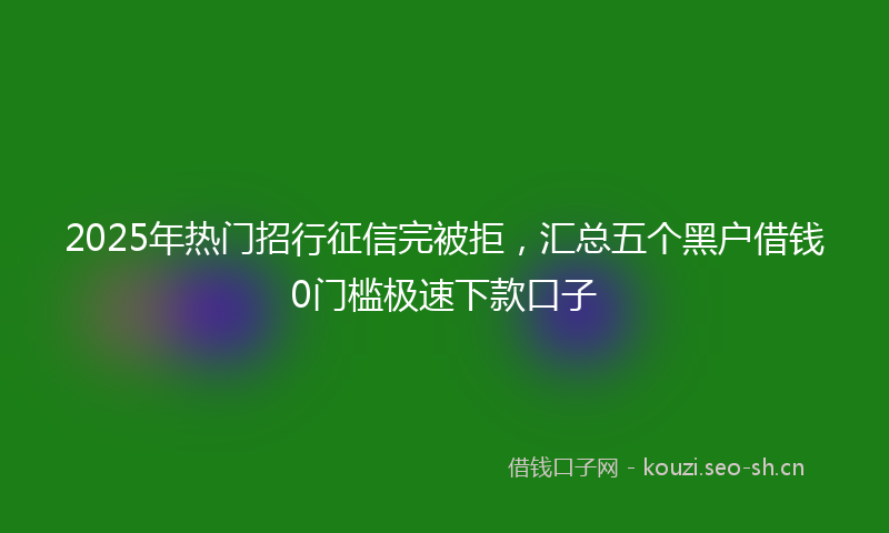 2025年热门招行征信完被拒，汇总五个黑户借钱0门槛极速下款口子