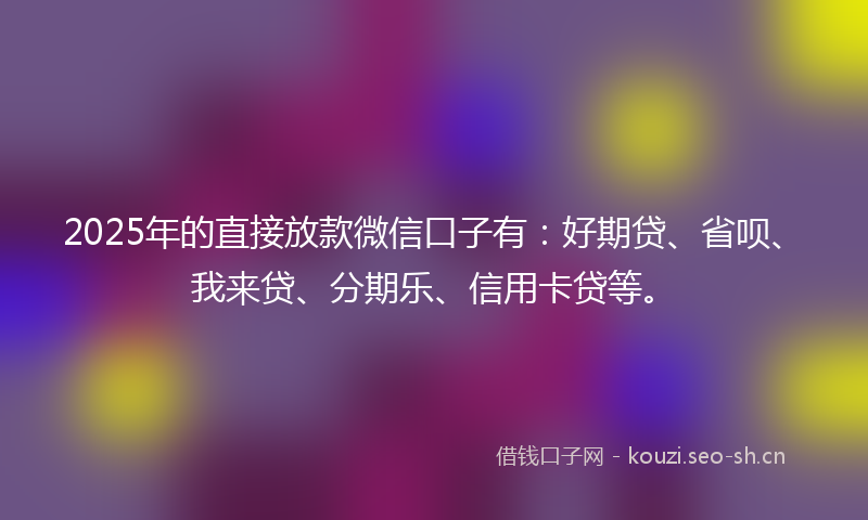 2025年的直接放款微信口子有：好期贷、省呗、我来贷、分期乐、信用卡贷等。