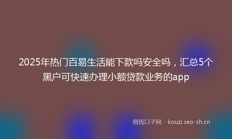 2025年热门百易生活能下款吗安全吗，汇总5个黑户可快速办理小额贷款业务的app