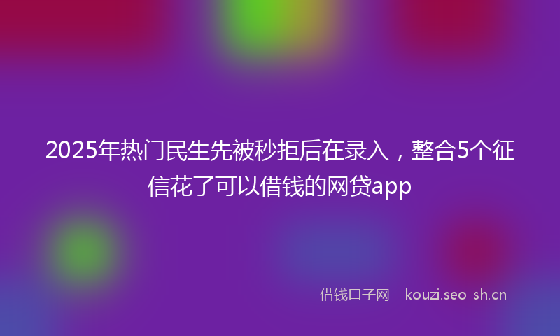 2025年热门民生先被秒拒后在录入，整合5个征信花了可以借钱的网贷app