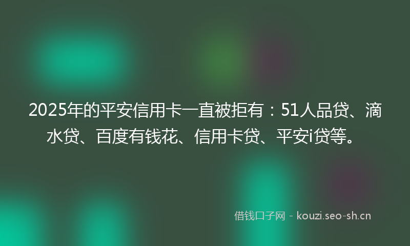 2025年的平安信用卡一直被拒有：51人品贷、滴水贷、百度有钱花、信用卡贷、平安i贷等。
