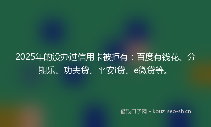 2025年的没办过信用卡被拒有：百度有钱花、分期乐、功夫贷、平安i贷、e微贷等。