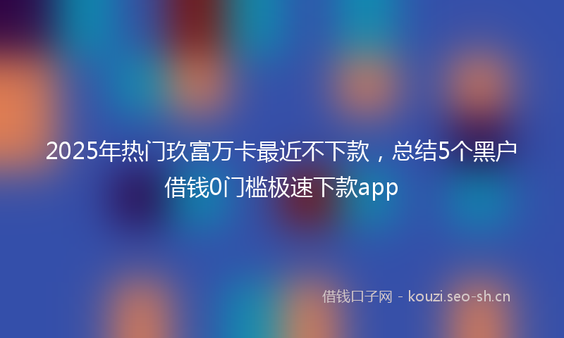 2025年热门玖富万卡最近不下款，总结5个黑户借钱0门槛极速下款app
