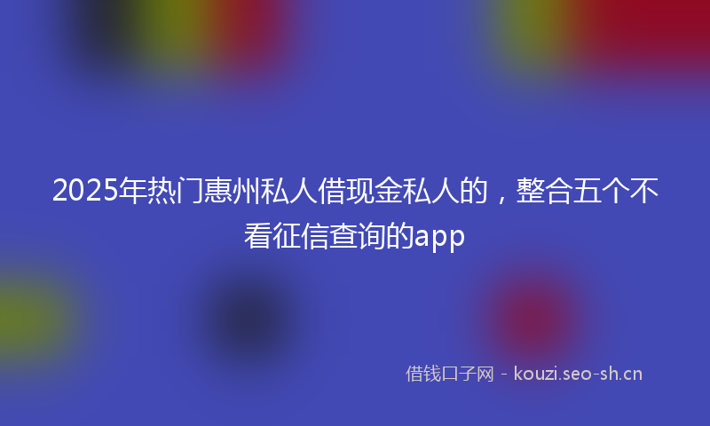 2025年热门惠州私人借现金私人的，整合五个不看征信查询的app