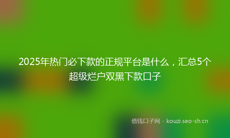 2025年热门必下款的正规平台是什么，汇总5个超级烂户双黑下款口子